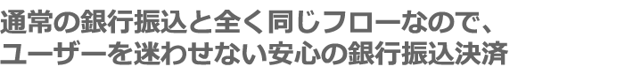 通常の銀行振込と全く同じフローなので、ユーザーを迷わせない安心の銀行振込決済