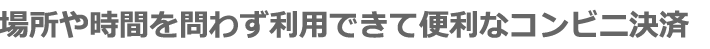 場所や時間を問わず利用できて便利なコンビニ決済